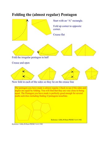 Folding the (almost regular) Pentagon
                                             Start with an “A” rectangle.

                                             Fold up corner to opposite
                                             corner.

                                             Crease flat




Fold the irregular pentagon in half

Crease and open




Now fold in each of the sides so they lie on the crease line

   The pentagon you have made is almost regular. Check to see if the sides and
   angles are equal by folding. You will find that they are very close to being
   equal. The Pentagon you have made is perfectly good enough for several
   maths activities including finding if pentagons tessellate.




                                           Reference Gibbs,William PRIME Vol 4 1982

Reference Gibbs,William PRIME Vol 4 1982
 