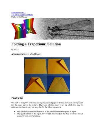 Subscribe via RSS
The Secret Garden of Maths
Maths to the Masses




Folding a Trapezium: Solution
by Micky

A Geometric Secret of A4 Paper




Problem:
We wish to make two folds in a rectangular piece of paper to form a trapezium (or trapezoid
for the chaps across the water). There are infnitely many ways in which this may be
achieved, but there is only one way that fits the following criteria:

       The lower ends of the folds must be in the lower corners of the piece of paper
       The upper corners of the paper, once folded, must meet on the sheet’s vertical line of
       symmetry with no overlapping
 
