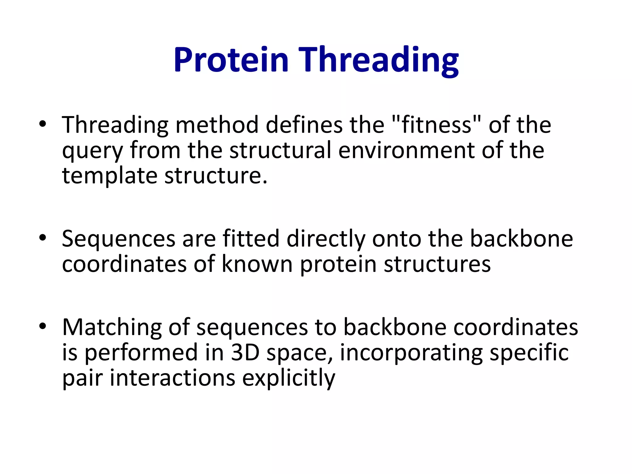 Protein Threading
• Threading method defines the "fitness" of the
query from the structural environment of the
template structure.
• Sequences are fitted directly onto the backbone
coordinates of known protein structures
• Matching of sequences to backbone coordinates
is performed in 3D space, incorporating specific
pair interactions explicitly
 