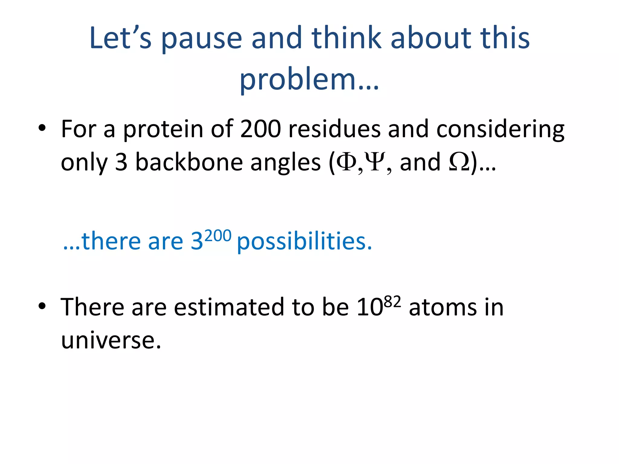 Let’s pause and think about this
problem…
• For a protein of 200 residues and considering
only 3 backbone angles (F,Y, and W)…
…there are 3200 possibilities.
• There are estimated to be 1082 atoms in
universe.
 