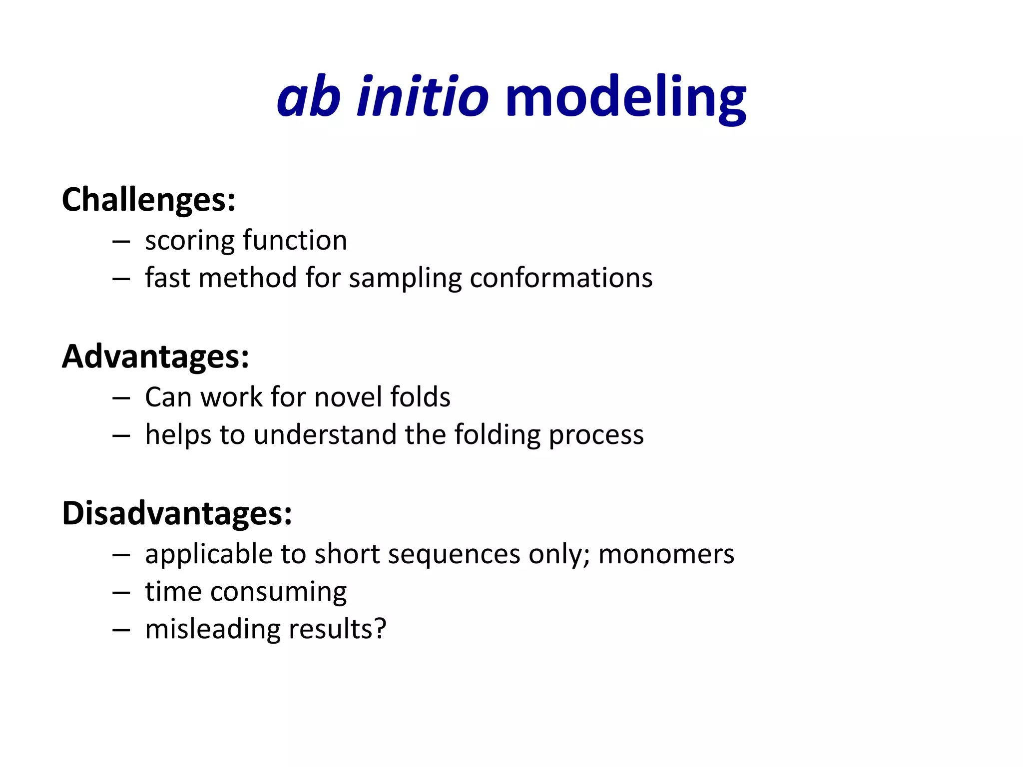 ab initio modeling
Challenges:
– scoring function
– fast method for sampling conformations
Advantages:
– Can work for novel folds
– helps to understand the folding process
Disadvantages:
– applicable to short sequences only; monomers
– time consuming
– misleading results?
 