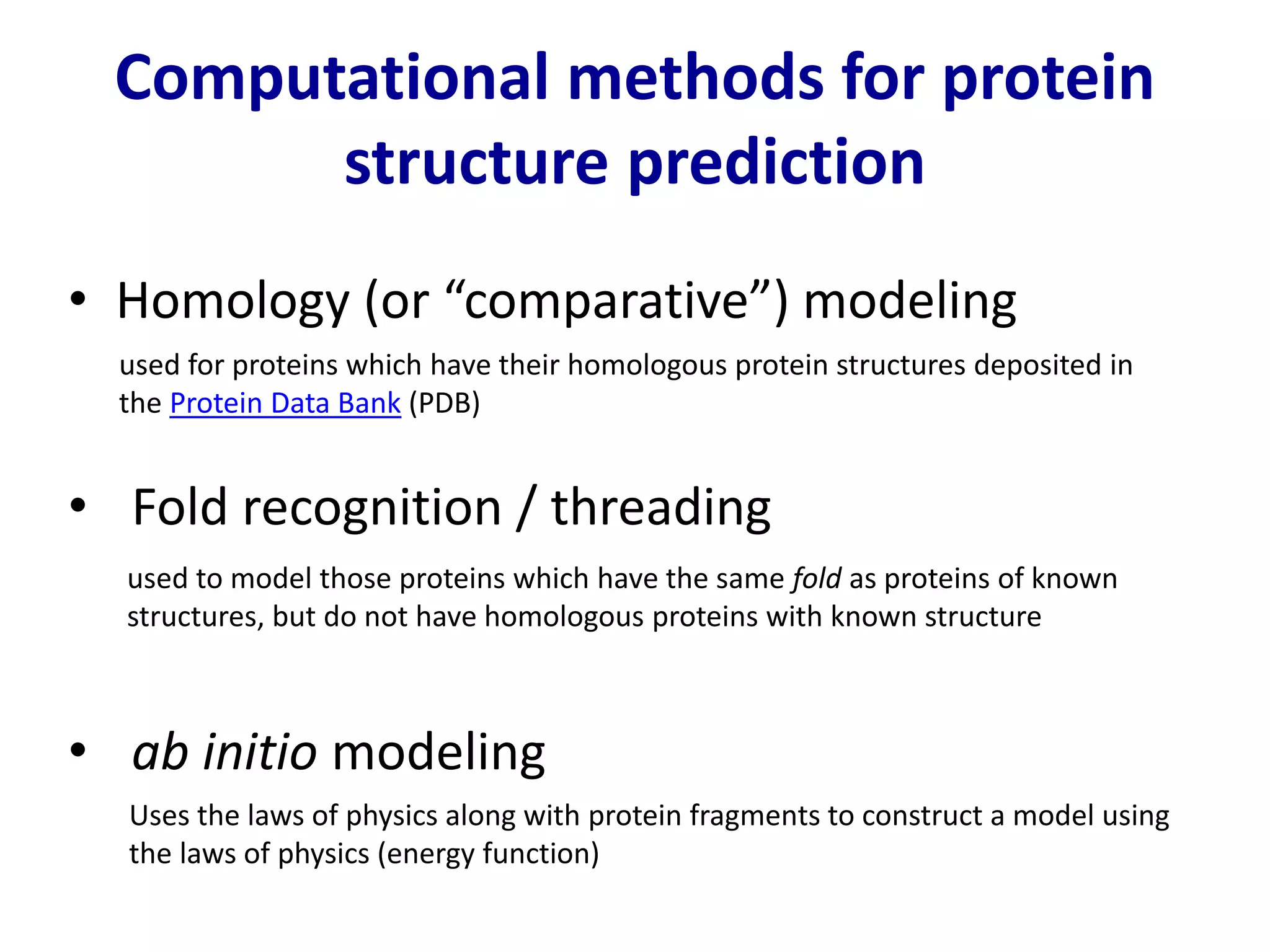 Computational methods for protein
structure prediction
• Homology (or “comparative”) modeling
used for proteins which have their homologous protein structures deposited in
the Protein Data Bank (PDB)
used to model those proteins which have the same fold as proteins of known
structures, but do not have homologous proteins with known structure
• Fold recognition / threading
• ab initio modeling
Uses the laws of physics along with protein fragments to construct a model using
the laws of physics (energy function)
 