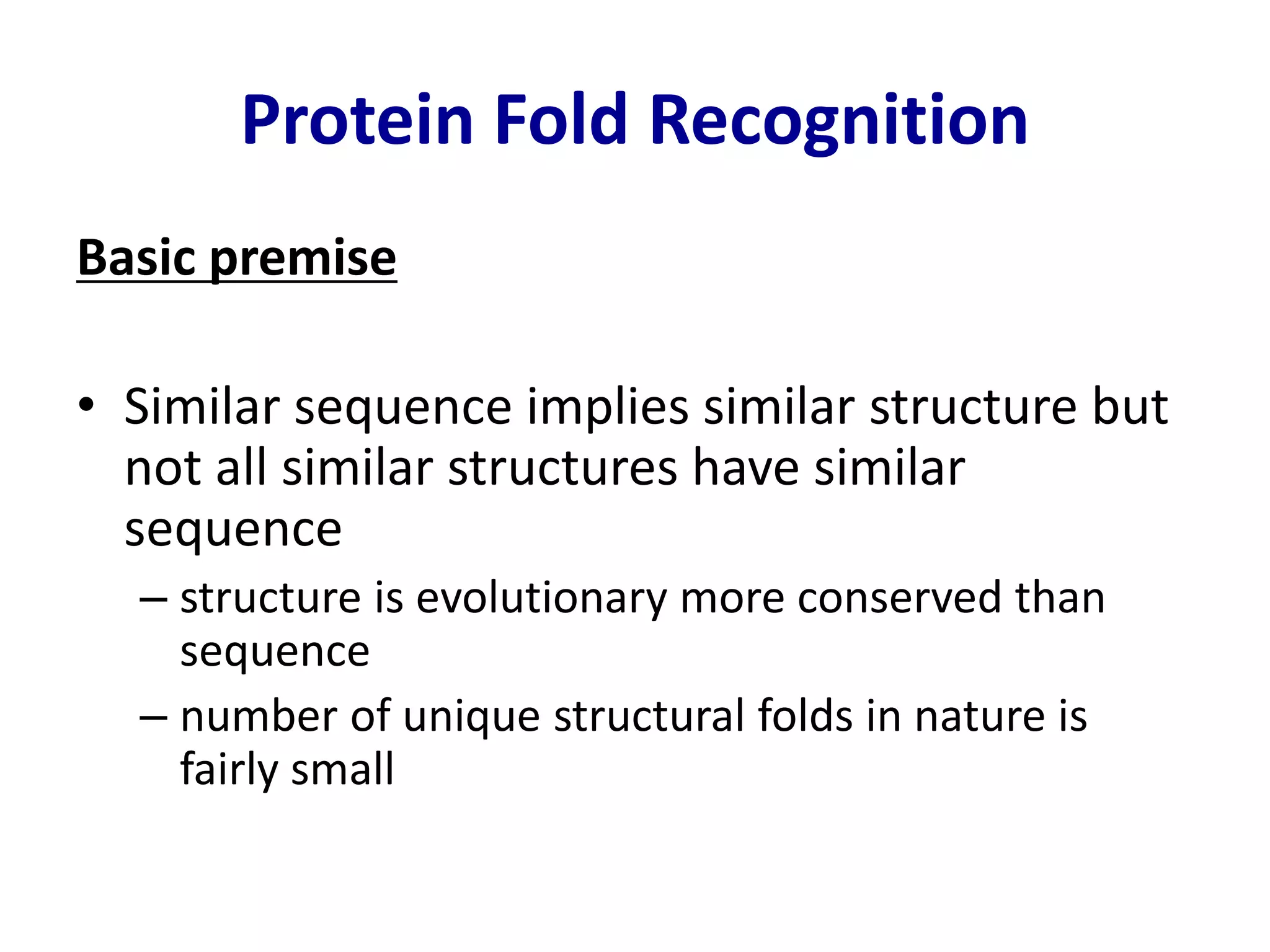 Protein Fold Recognition
Basic premise
• Similar sequence implies similar structure but
not all similar structures have similar
sequence
– structure is evolutionary more conserved than
sequence
– number of unique structural folds in nature is
fairly small
 