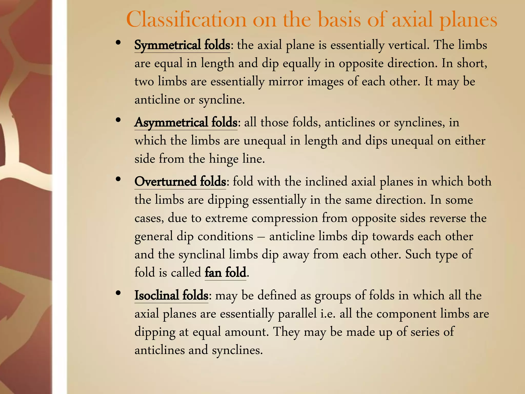 Classification on the basis of axial planes 
•Symmetrical folds: the axial plane is essentially vertical. The limbs are equal in length and dip equally in opposite direction. In short, two limbs are essentially mirror images of each other. It may be anticline or syncline. 
•Asymmetrical folds: all those folds, anticlines or synclines, in which the limbs are unequal in length and dips unequal on either side from the hinge line. 
•Overturned folds: fold with the inclined axial planes in which both the limbs are dipping essentially in the same direction. In some cases, due to extreme compression from opposite sides reverse the general dip conditions – anticline limbs dip towards each other and the synclinal limbs dip away from each other. Such type of fold is called fan fold. 
•Isoclinal folds: may be defined as groups of folds in which all the axial planes are essentially parallel i.e. all the component limbs are dipping at equal amount. They may be made up of series of anticlines and synclines.  