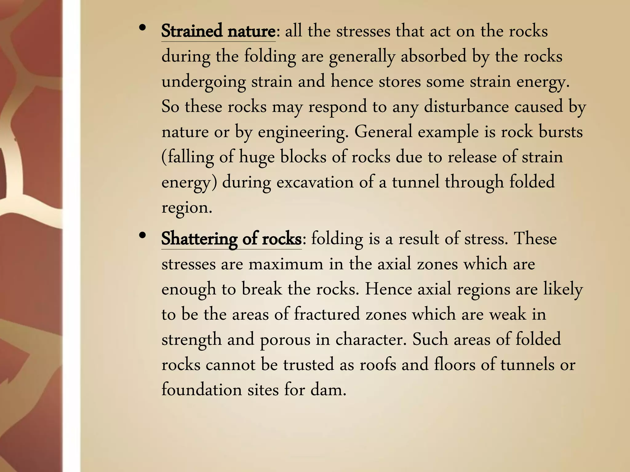•Strained nature: all the stresses that act on the rocks during the folding are generally absorbed by the rocks undergoing strain and hence stores some strain energy. So these rocks may respond to any disturbance caused by nature or by engineering. General example is rock bursts (falling of huge blocks of rocks due to release of strain energy) during excavation of a tunnel through folded region. 
•Shattering of rocks: folding is a result of stress. These stresses are maximum in the axial zones which are enough to break the rocks. Hence axial regions are likely to be the areas of fractured zones which are weak in strength and porous in character. Such areas of folded rocks cannot be trusted as roofs and floors of tunnels or foundation sites for dam.  
