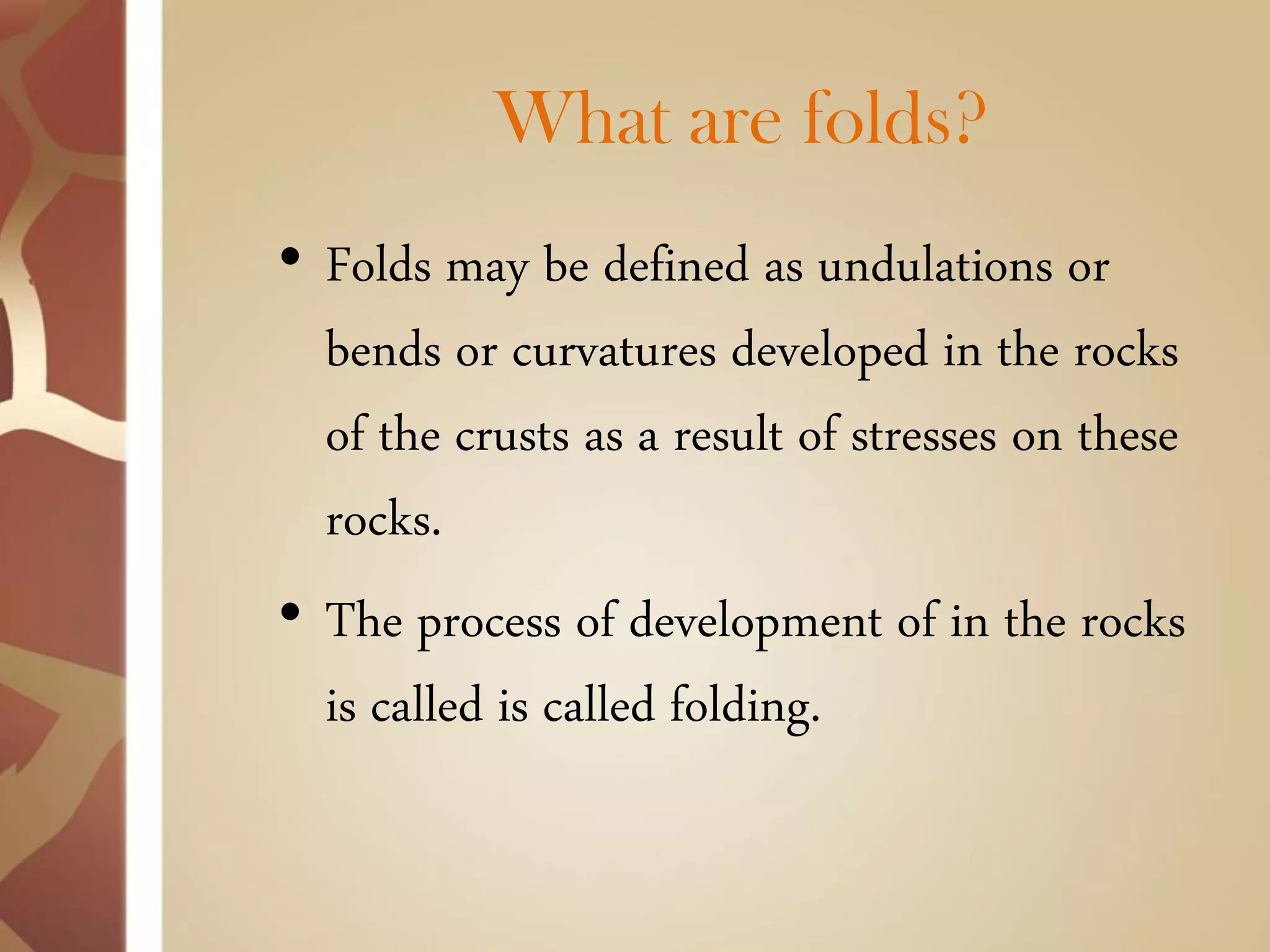 What are folds? 
•Folds may be defined as undulations or bends or curvatures developed in the rocks of the crusts as a result of stresses on these rocks. 
•The process of development of in the rocks is called is called folding.  