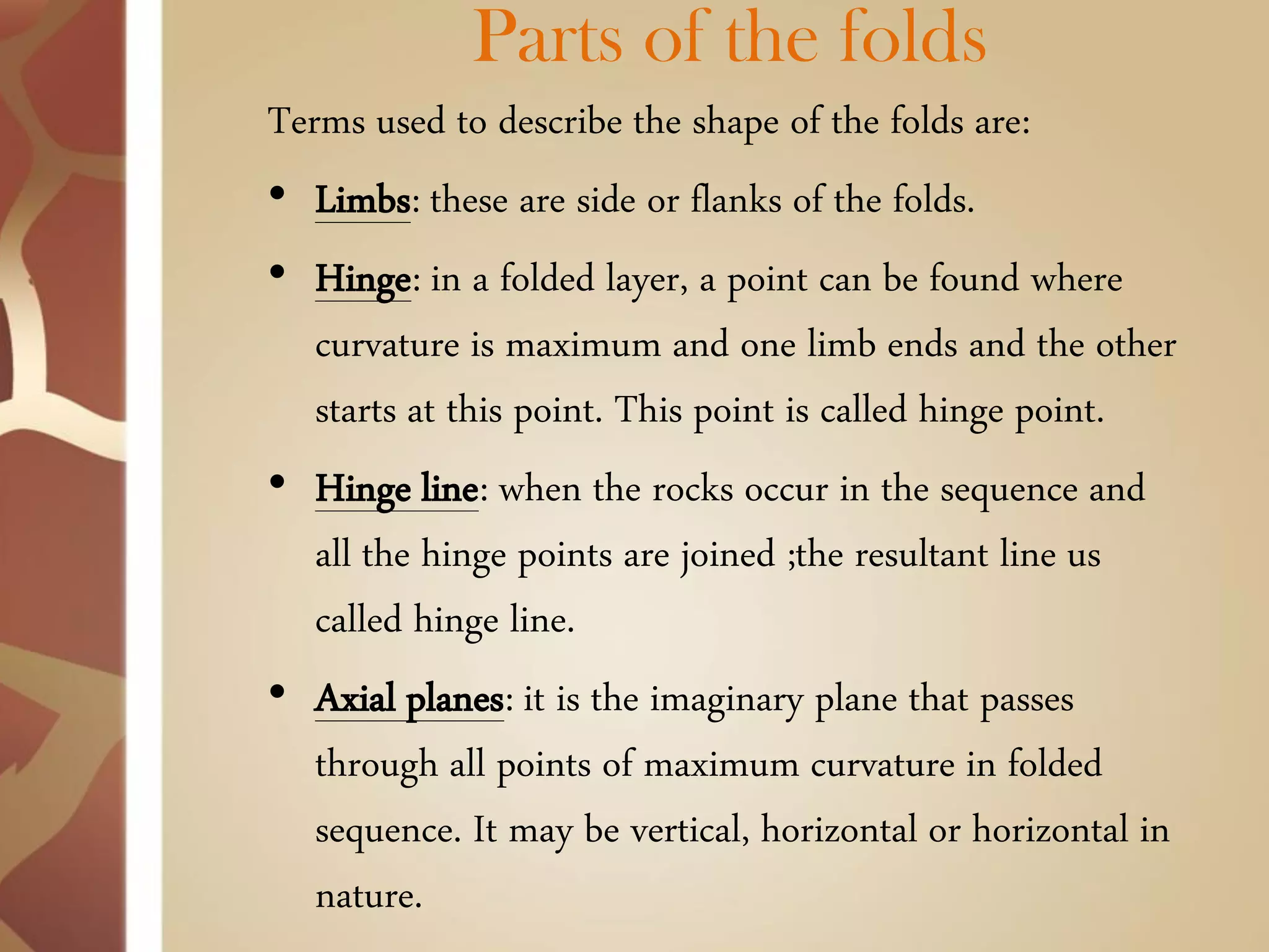 Parts of the folds 
Terms used to describe the shape of the folds are: 
•Limbs: these are side or flanks of the folds. 
•Hinge: in a folded layer, a point can be found where curvature is maximum and one limb ends and the other starts at this point. This point is called hinge point. 
•Hinge line: when the rocks occur in the sequence and all the hinge points are joined ;the resultant line us called hinge line. 
•Axial planes: it is the imaginary plane that passes through all points of maximum curvature in folded sequence. It may be vertical, horizontal or horizontal in nature.  