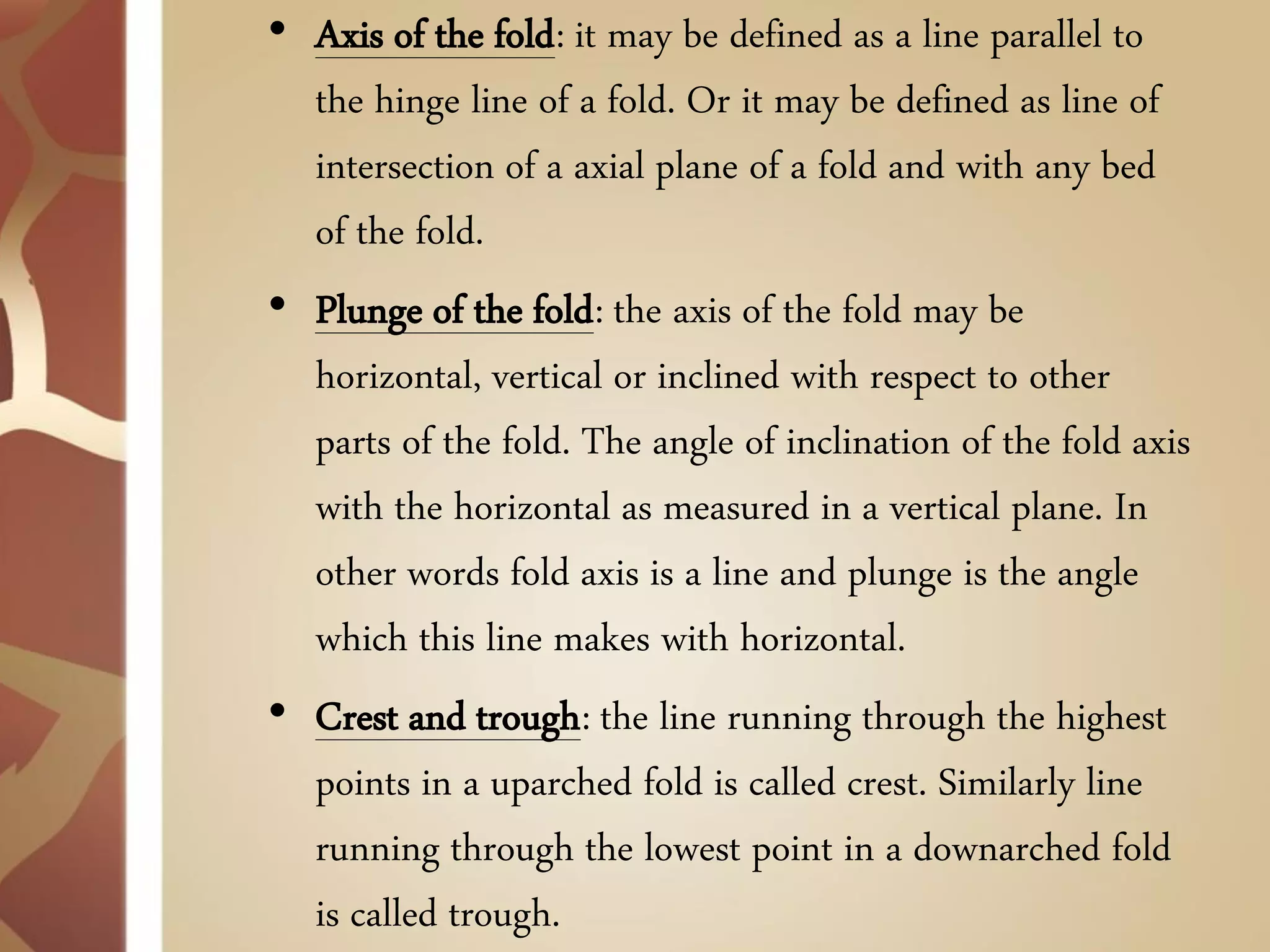 •Axis of the fold: it may be defined as a line parallel to the hinge line of a fold. Or it may be defined as line of intersection of a axial plane of a fold and with any bed of the fold. 
•Plunge of the fold: the axis of the fold may be horizontal, vertical or inclined with respect to other parts of the fold. The angle of inclination of the fold axis with the horizontal as measured in a vertical plane. In other words fold axis is a line and plunge is the angle which this line makes with horizontal. 
•Crest and trough: the line running through the highest points in a uparched fold is called crest. Similarly line running through the lowest point in a downarched fold is called trough.  