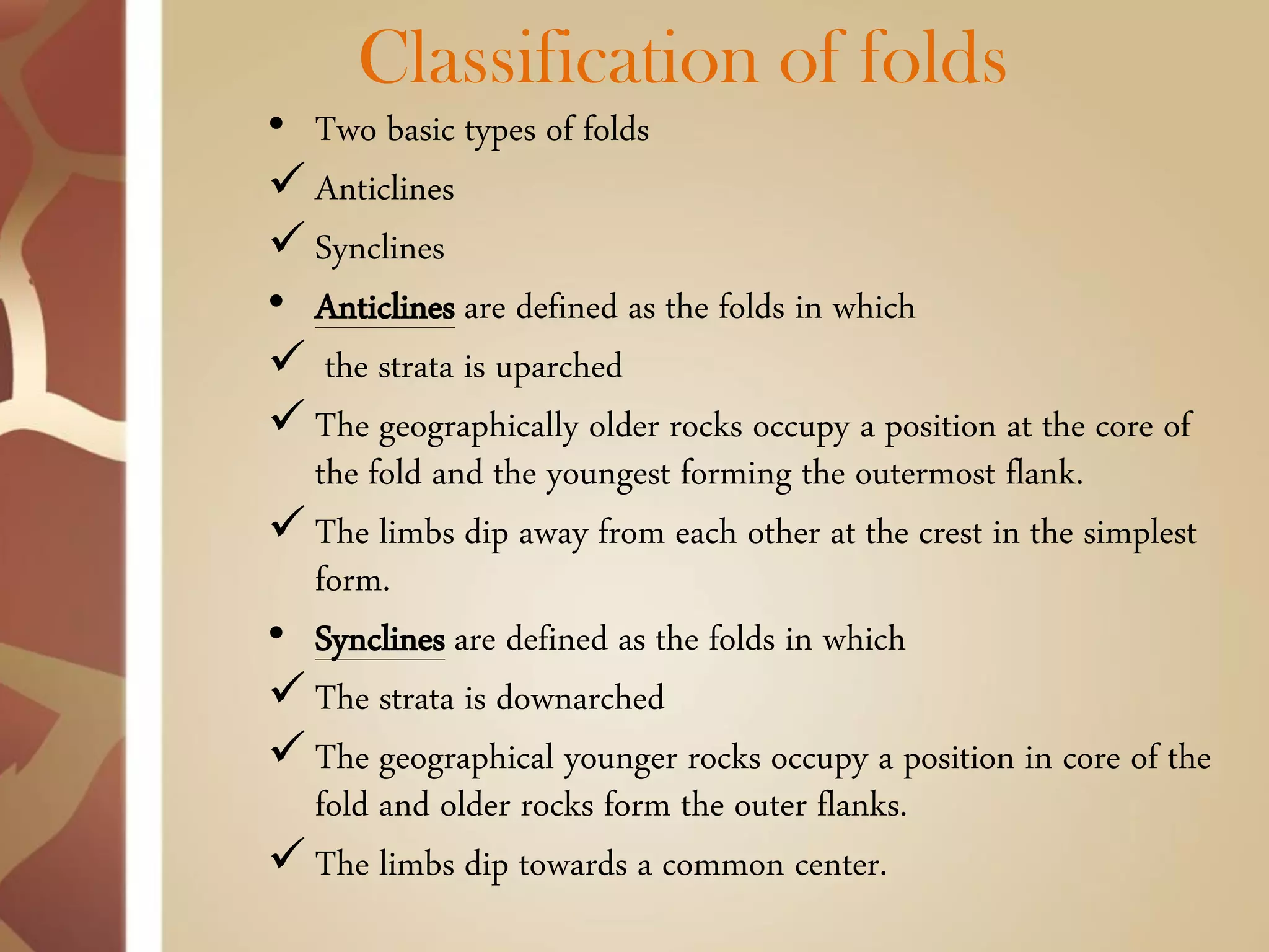 Classification of folds 
•Two basic types of folds 
Anticlines 
Synclines 
•Anticlines are defined as the folds in which 
 the strata is uparched 
The geographically older rocks occupy a position at the core of the fold and the youngest forming the outermost flank. 
The limbs dip away from each other at the crest in the simplest form. 
•Synclines are defined as the folds in which 
The strata is downarched 
The geographical younger rocks occupy a position in core of the fold and older rocks form the outer flanks. 
The limbs dip towards a common center.  