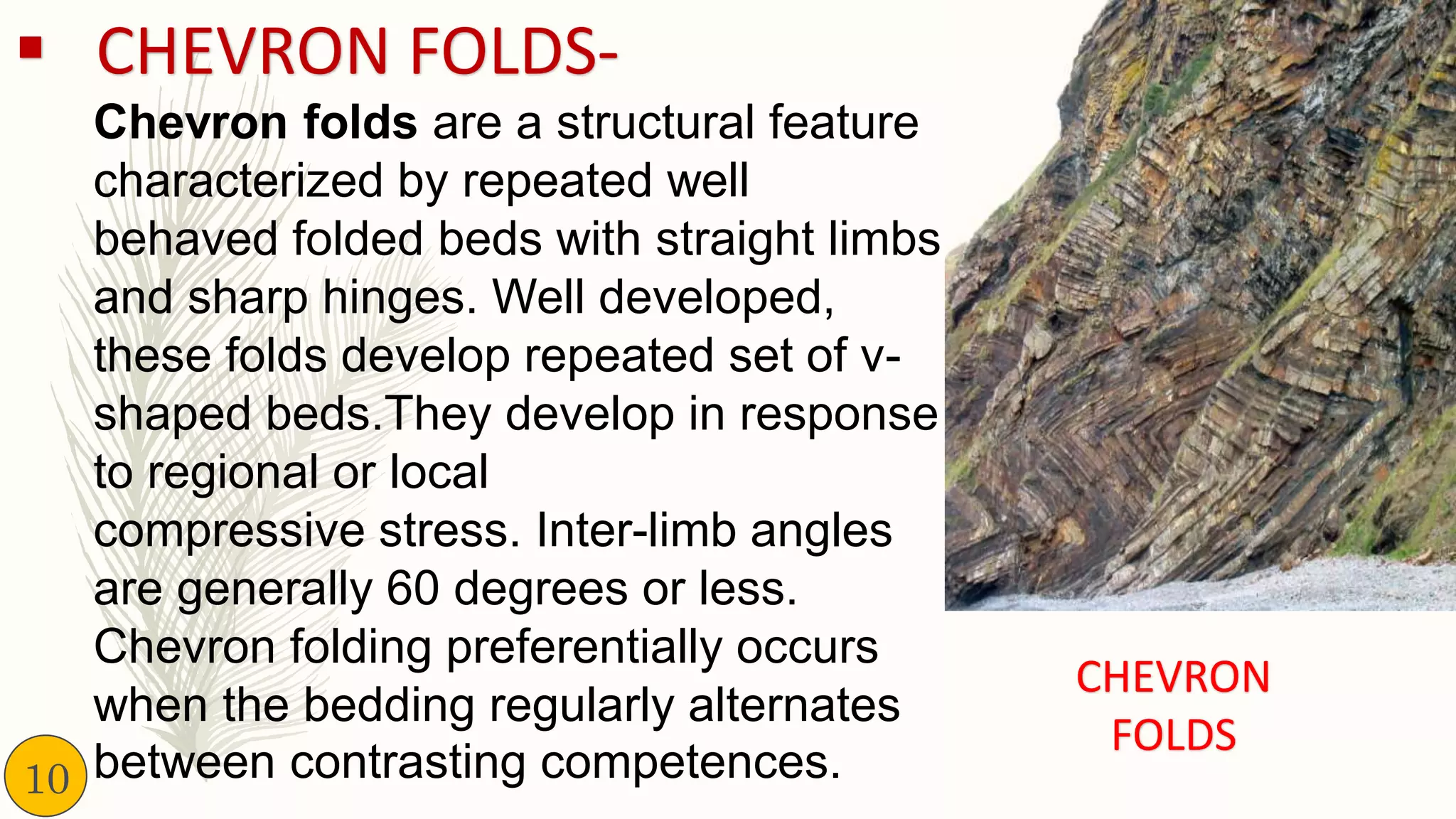 ▪ CHEVRON FOLDS-
Chevron folds are a structural feature
characterized by repeated well
behaved folded beds with straight limbs
and sharp hinges. Well developed,
these folds develop repeated set of v-
shaped beds.They develop in response
to regional or local
compressive stress. Inter-limb angles
are generally 60 degrees or less.
Chevron folding preferentially occurs
when the bedding regularly alternates
between contrasting competences.
CHEVRON
FOLDS
10
 