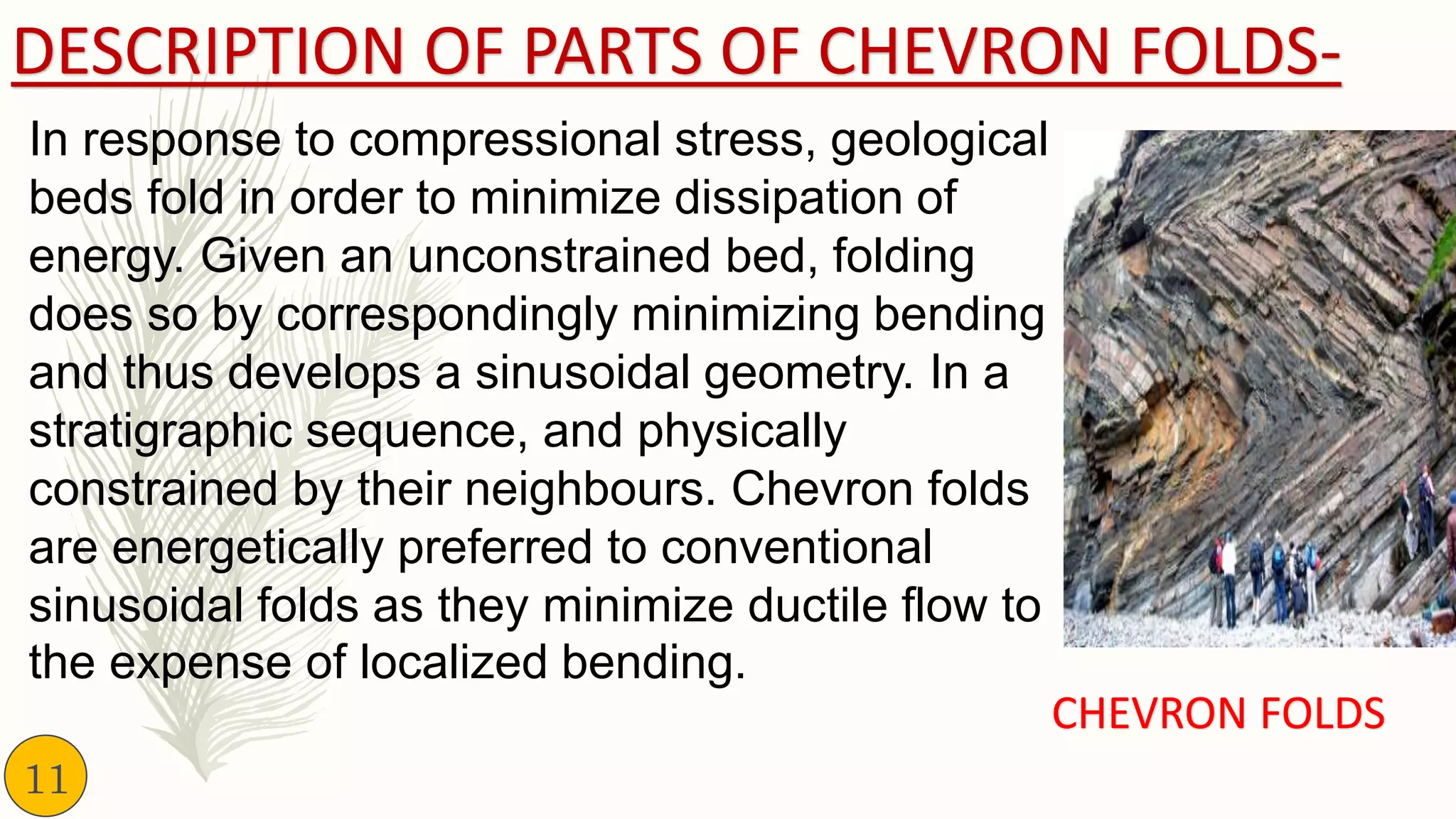 DESCRIPTION OF PARTS OF CHEVRON FOLDS-
In response to compressional stress, geological
beds fold in order to minimize dissipation of
energy. Given an unconstrained bed, folding
does so by correspondingly minimizing bending
and thus develops a sinusoidal geometry. In a
stratigraphic sequence, and physically
constrained by their neighbours. Chevron folds
are energetically preferred to conventional
sinusoidal folds as they minimize ductile flow to
the expense of localized bending.
CHEVRON FOLDS
11
 