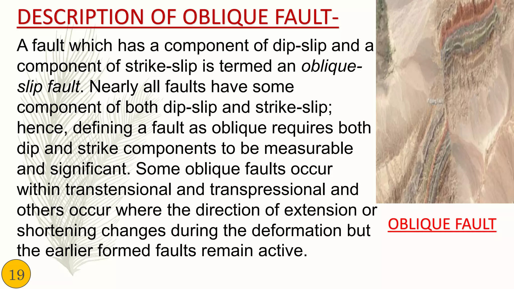 DESCRIPTION OF OBLIQUE FAULT-
A fault which has a component of dip-slip and a
component of strike-slip is termed an oblique-
slip fault. Nearly all faults have some
component of both dip-slip and strike-slip;
hence, defining a fault as oblique requires both
dip and strike components to be measurable
and significant. Some oblique faults occur
within transtensional and transpressional and
others occur where the direction of extension or
shortening changes during the deformation but
the earlier formed faults remain active.
OBLIQUE FAULT
19
 
