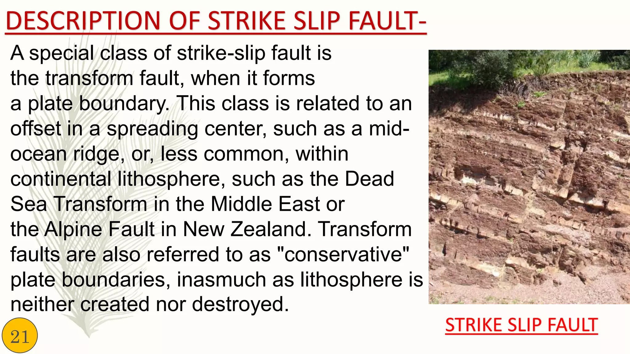 DESCRIPTION OF STRIKE SLIP FAULT-
A special class of strike-slip fault is
the transform fault, when it forms
a plate boundary. This class is related to an
offset in a spreading center, such as a mid-
ocean ridge, or, less common, within
continental lithosphere, such as the Dead
Sea Transform in the Middle East or
the Alpine Fault in New Zealand. Transform
faults are also referred to as "conservative"
plate boundaries, inasmuch as lithosphere is
neither created nor destroyed.
STRIKE SLIP FAULT
21
 