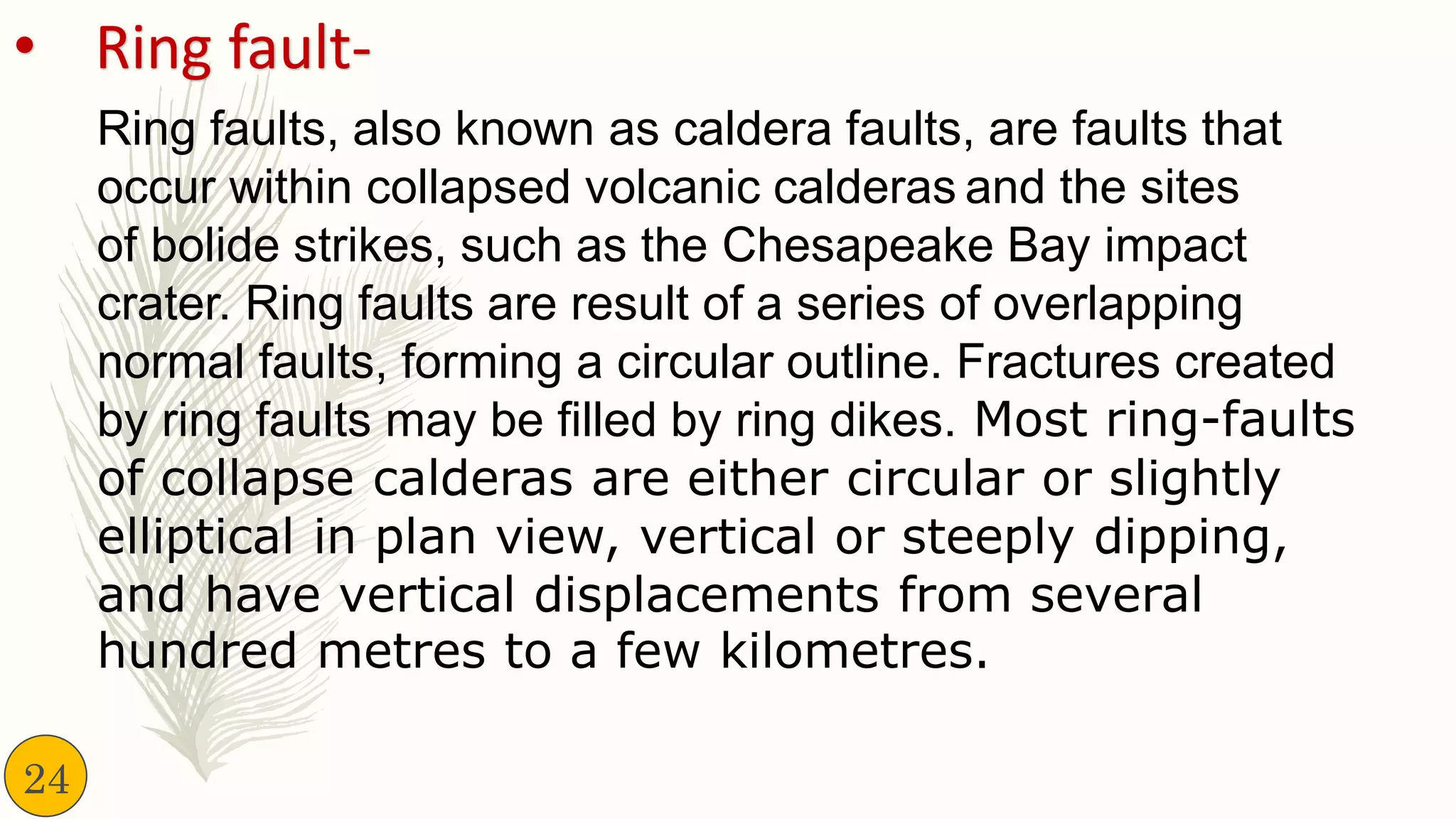 • Ring fault-
Ring faults, also known as caldera faults, are faults that
occur within collapsed volcanic calderas and the sites
of bolide strikes, such as the Chesapeake Bay impact
crater. Ring faults are result of a series of overlapping
normal faults, forming a circular outline. Fractures created
by ring faults may be filled by ring dikes. Most ring-faults
of collapse calderas are either circular or slightly
elliptical in plan view, vertical or steeply dipping,
and have vertical displacements from several
hundred metres to a few kilometres.
24
 