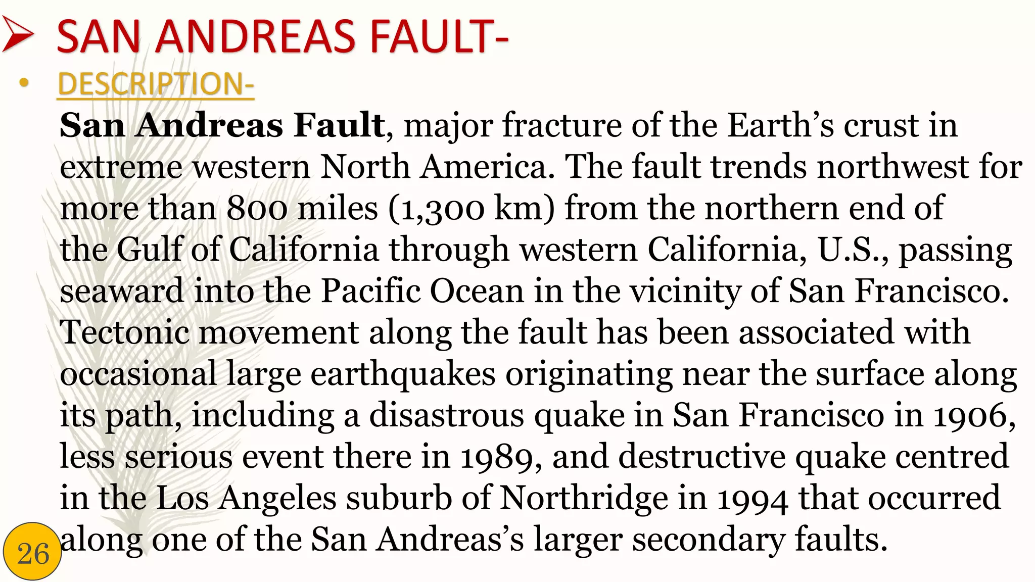➢ SAN ANDREAS FAULT-
San Andreas Fault, major fracture of the Earth’s crust in
extreme western North America. The fault trends northwest for
more than 800 miles (1,300 km) from the northern end of
the Gulf of California through western California, U.S., passing
seaward into the Pacific Ocean in the vicinity of San Francisco.
Tectonic movement along the fault has been associated with
occasional large earthquakes originating near the surface along
its path, including a disastrous quake in San Francisco in 1906,
less serious event there in 1989, and destructive quake centred
in the Los Angeles suburb of Northridge in 1994 that occurred
along one of the San Andreas’s larger secondary faults.
• DESCRIPTION-
26
 