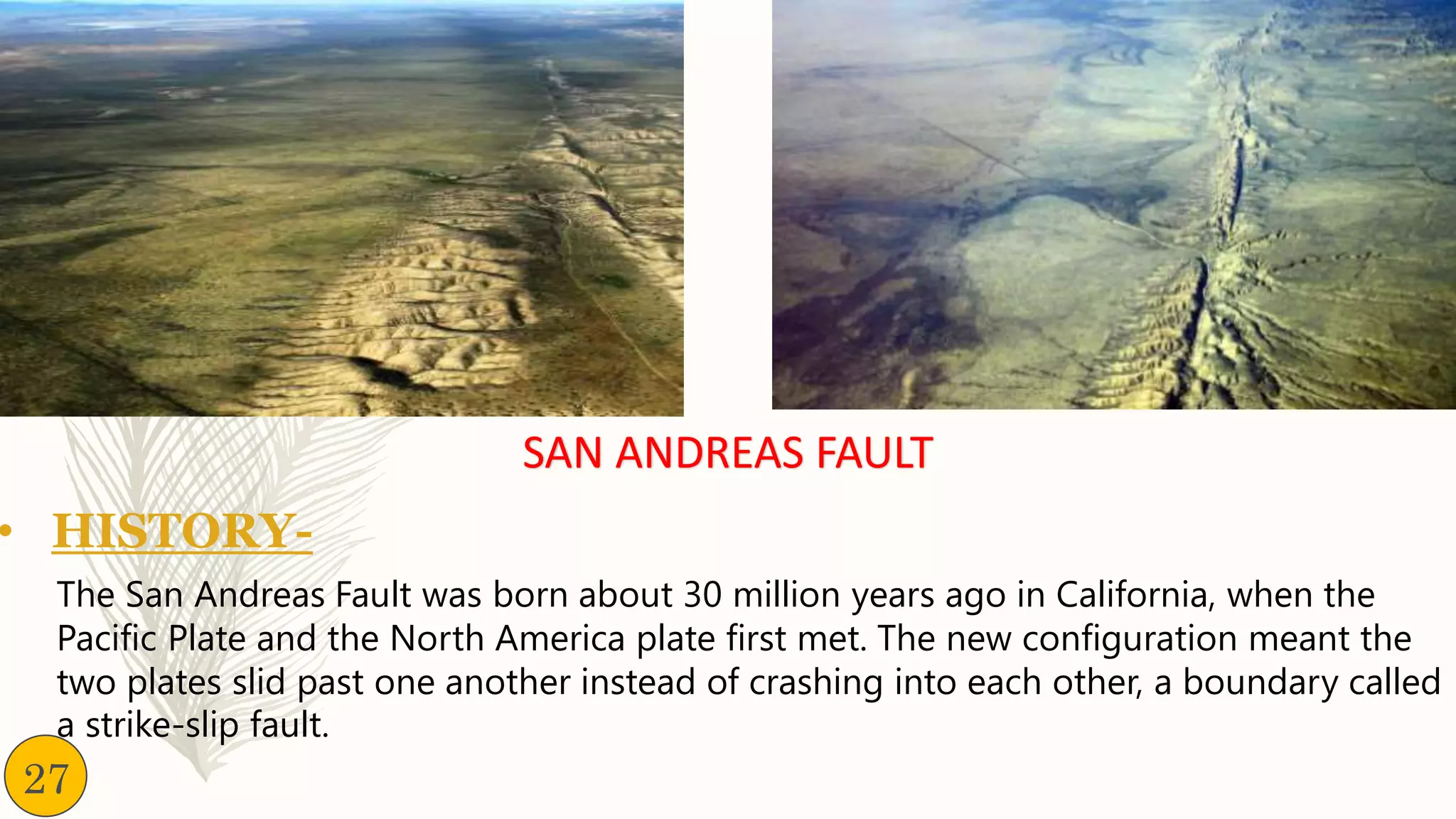 SAN ANDREAS FAULT
• HISTORY-
The San Andreas Fault was born about 30 million years ago in California, when the
Pacific Plate and the North America plate first met. The new configuration meant the
two plates slid past one another instead of crashing into each other, a boundary called
a strike-slip fault.
27
 