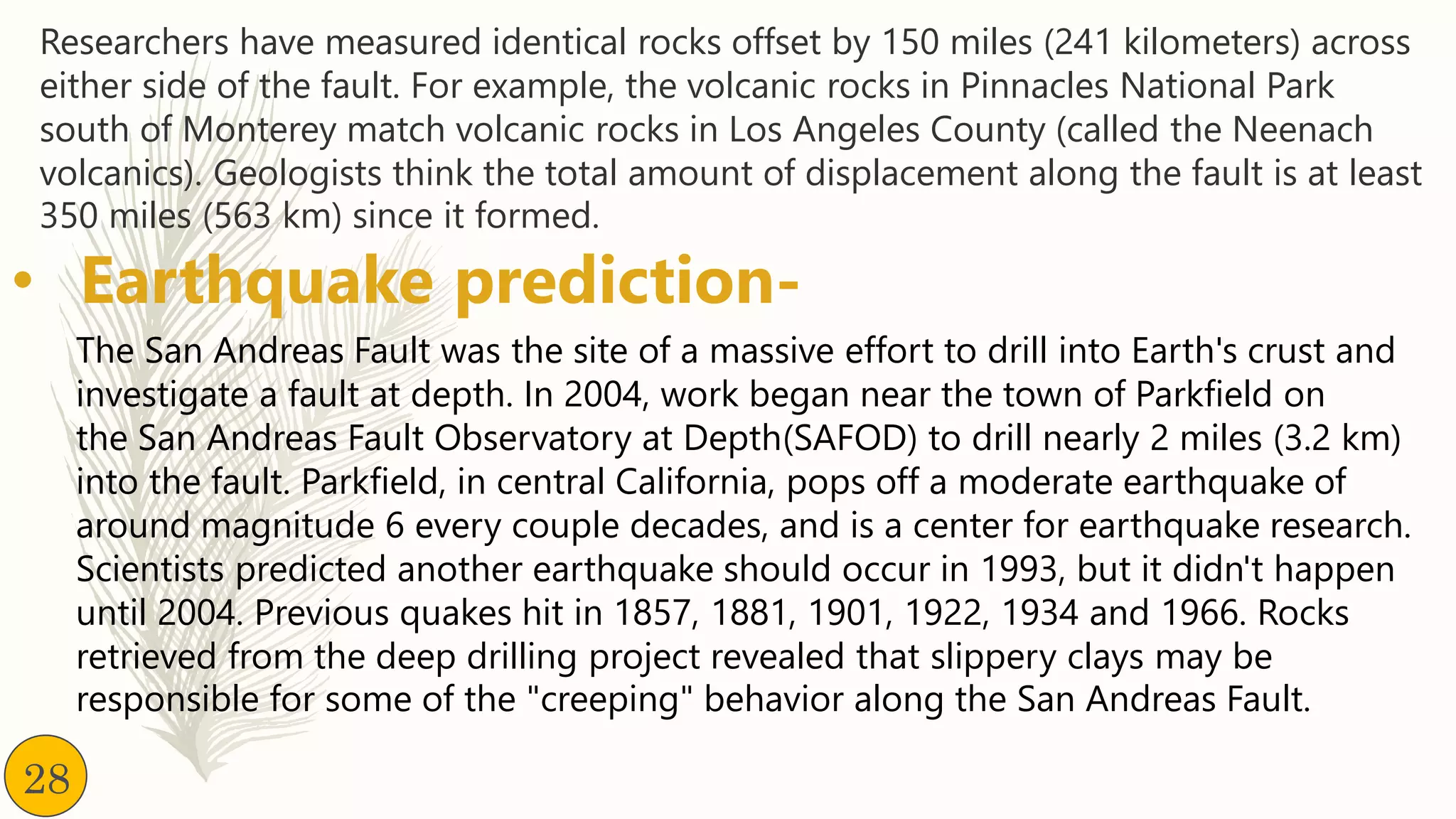 Researchers have measured identical rocks offset by 150 miles (241 kilometers) across
either side of the fault. For example, the volcanic rocks in Pinnacles National Park
south of Monterey match volcanic rocks in Los Angeles County (called the Neenach
volcanics). Geologists think the total amount of displacement along the fault is at least
350 miles (563 km) since it formed.
• Earthquake prediction-
The San Andreas Fault was the site of a massive effort to drill into Earth's crust and
investigate a fault at depth. In 2004, work began near the town of Parkfield on
the San Andreas Fault Observatory at Depth(SAFOD) to drill nearly 2 miles (3.2 km)
into the fault. Parkfield, in central California, pops off a moderate earthquake of
around magnitude 6 every couple decades, and is a center for earthquake research.
Scientists predicted another earthquake should occur in 1993, but it didn't happen
until 2004. Previous quakes hit in 1857, 1881, 1901, 1922, 1934 and 1966. Rocks
retrieved from the deep drilling project revealed that slippery clays may be
responsible for some of the "creeping" behavior along the San Andreas Fault.
28
 