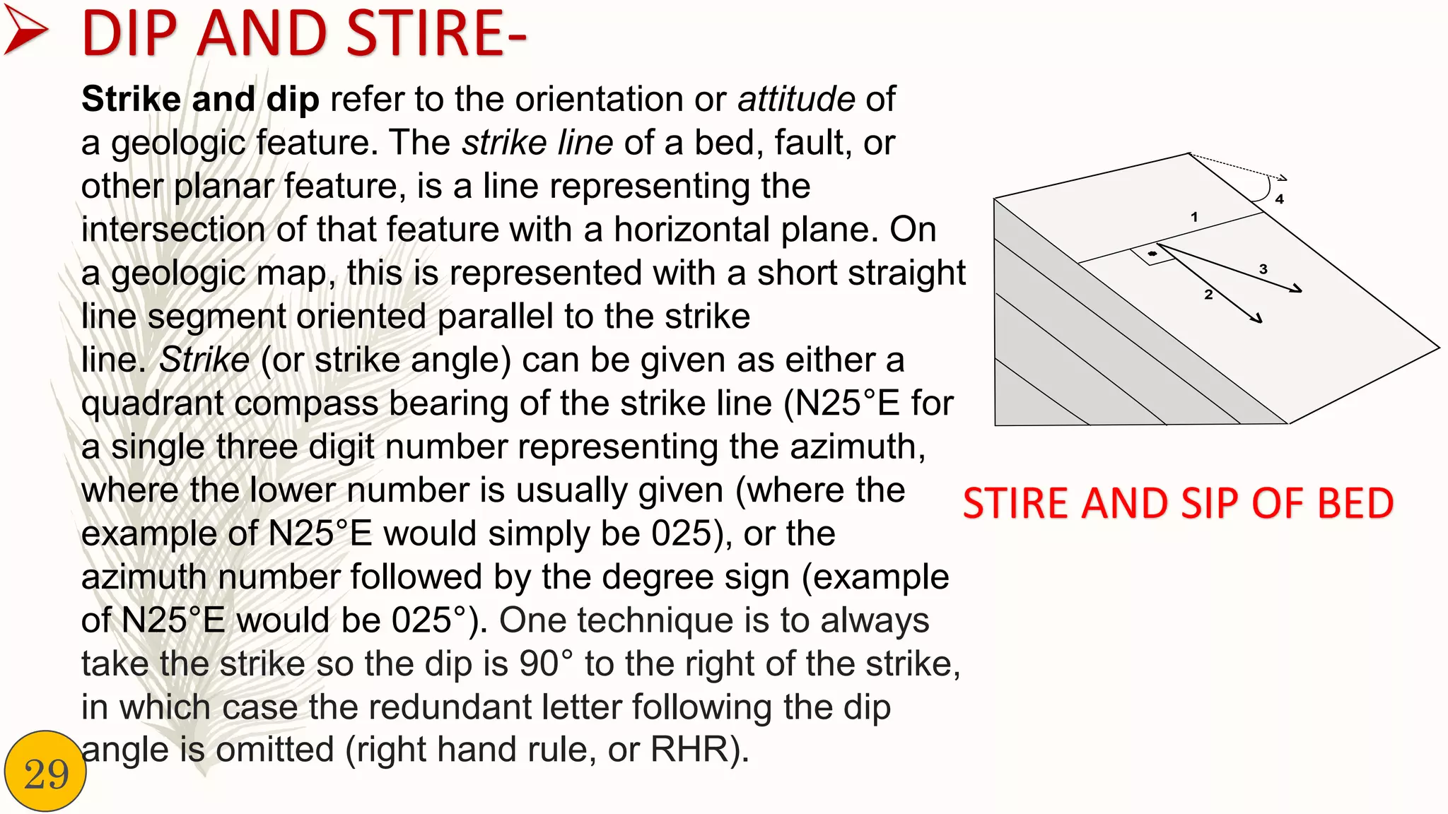 ➢ DIP AND STIRE-
Strike and dip refer to the orientation or attitude of
a geologic feature. The strike line of a bed, fault, or
other planar feature, is a line representing the
intersection of that feature with a horizontal plane. On
a geologic map, this is represented with a short straight
line segment oriented parallel to the strike
line. Strike (or strike angle) can be given as either a
quadrant compass bearing of the strike line (N25°E for
a single three digit number representing the azimuth,
where the lower number is usually given (where the
example of N25°E would simply be 025), or the
azimuth number followed by the degree sign (example
of N25°E would be 025°). One technique is to always
take the strike so the dip is 90° to the right of the strike,
in which case the redundant letter following the dip
angle is omitted (right hand rule, or RHR).
STIRE AND SIP OF BED
29
 