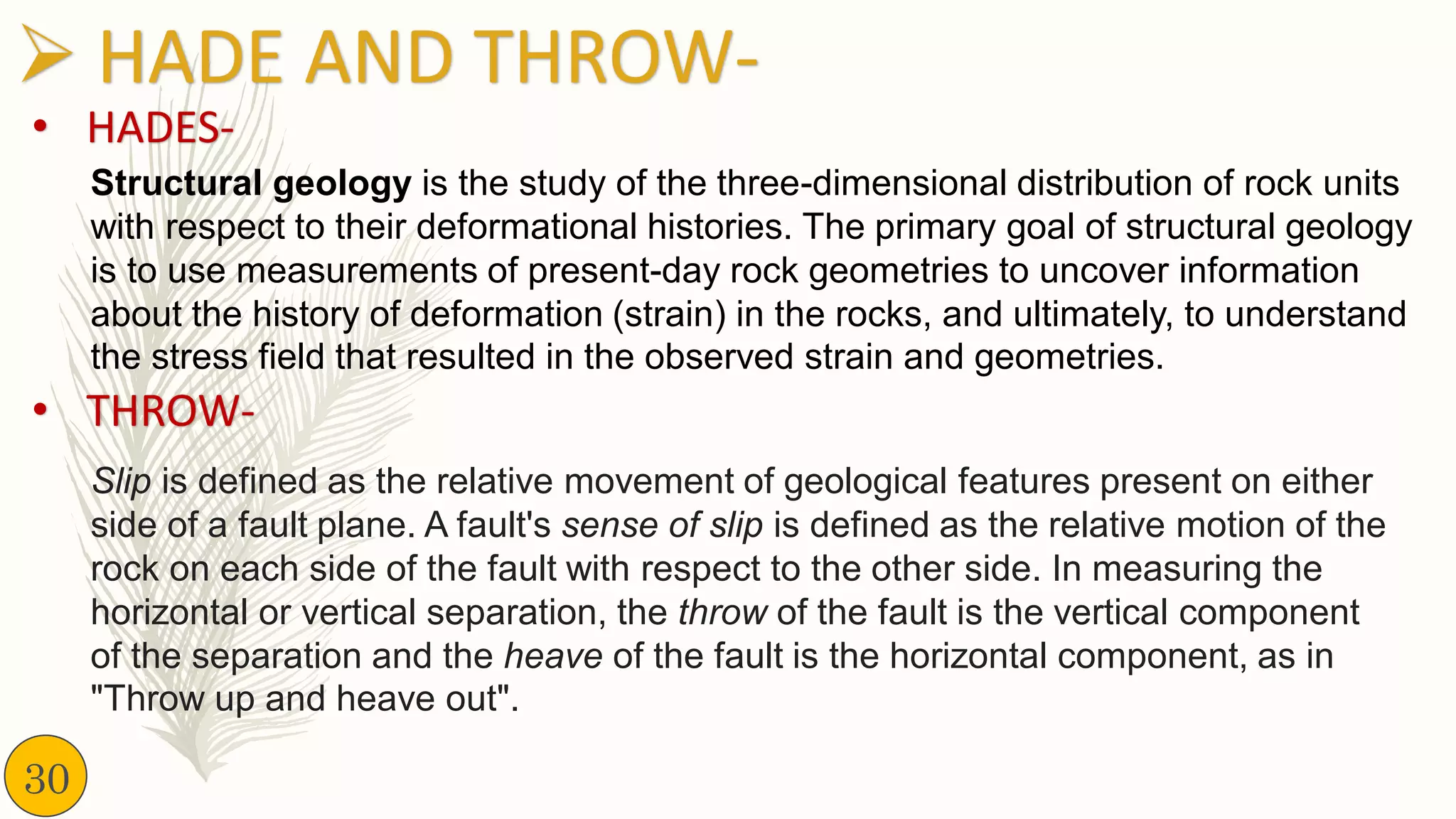 ➢ HADE AND THROW-
Structural geology is the study of the three-dimensional distribution of rock units
with respect to their deformational histories. The primary goal of structural geology
is to use measurements of present-day rock geometries to uncover information
about the history of deformation (strain) in the rocks, and ultimately, to understand
the stress field that resulted in the observed strain and geometries.
• HADES-
Slip is defined as the relative movement of geological features present on either
side of a fault plane. A fault's sense of slip is defined as the relative motion of the
rock on each side of the fault with respect to the other side. In measuring the
horizontal or vertical separation, the throw of the fault is the vertical component
of the separation and the heave of the fault is the horizontal component, as in
"Throw up and heave out".
• THROW-
30
 