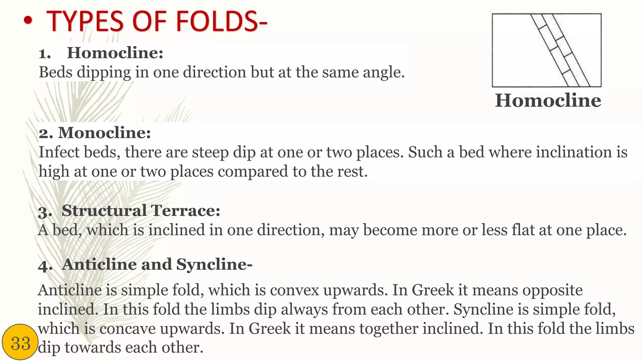 • TYPES OF FOLDS-
1. Homocline:
Beds dipping in one direction but at the same angle.
2. Monocline:
Infect beds, there are steep dip at one or two places. Such a bed where inclination is
high at one or two places compared to the rest.
Homocline
3. Structural Terrace:
A bed, which is inclined in one direction, may become more or less flat at one place.
4. Anticline and Syncline-
Anticline is simple fold, which is convex upwards. In Greek it means opposite
inclined. In this fold the limbs dip always from each other. Syncline is simple fold,
which is concave upwards. In Greek it means together inclined. In this fold the limbs
dip towards each other.33
 