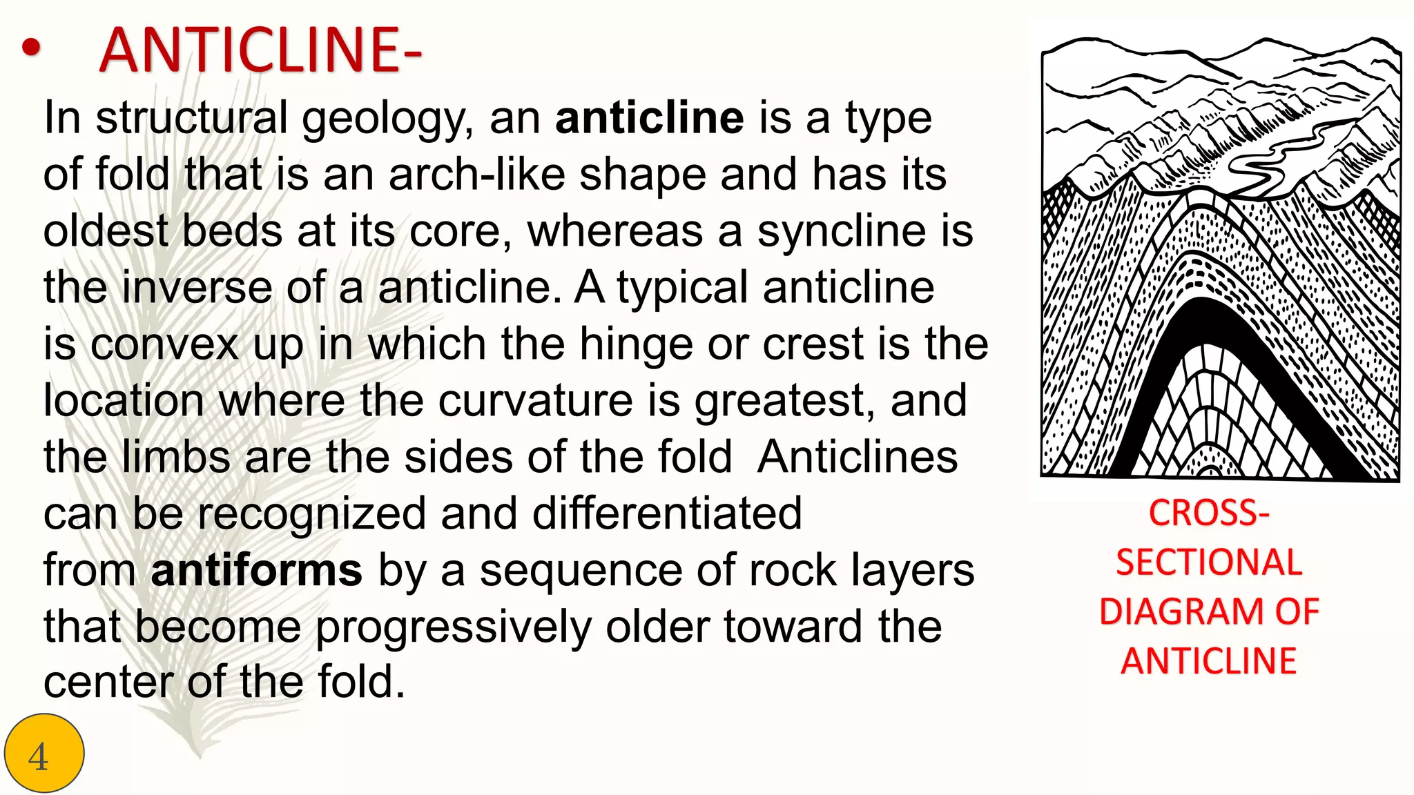 In structural geology, an anticline is a type
of fold that is an arch-like shape and has its
oldest beds at its core, whereas a syncline is
the inverse of a anticline. A typical anticline
is convex up in which the hinge or crest is the
location where the curvature is greatest, and
the limbs are the sides of the fold Anticlines
can be recognized and differentiated
from antiforms by a sequence of rock layers
that become progressively older toward the
center of the fold.
• ANTICLINE-
CROSS-
SECTIONAL
DIAGRAM OF
ANTICLINE
4
 