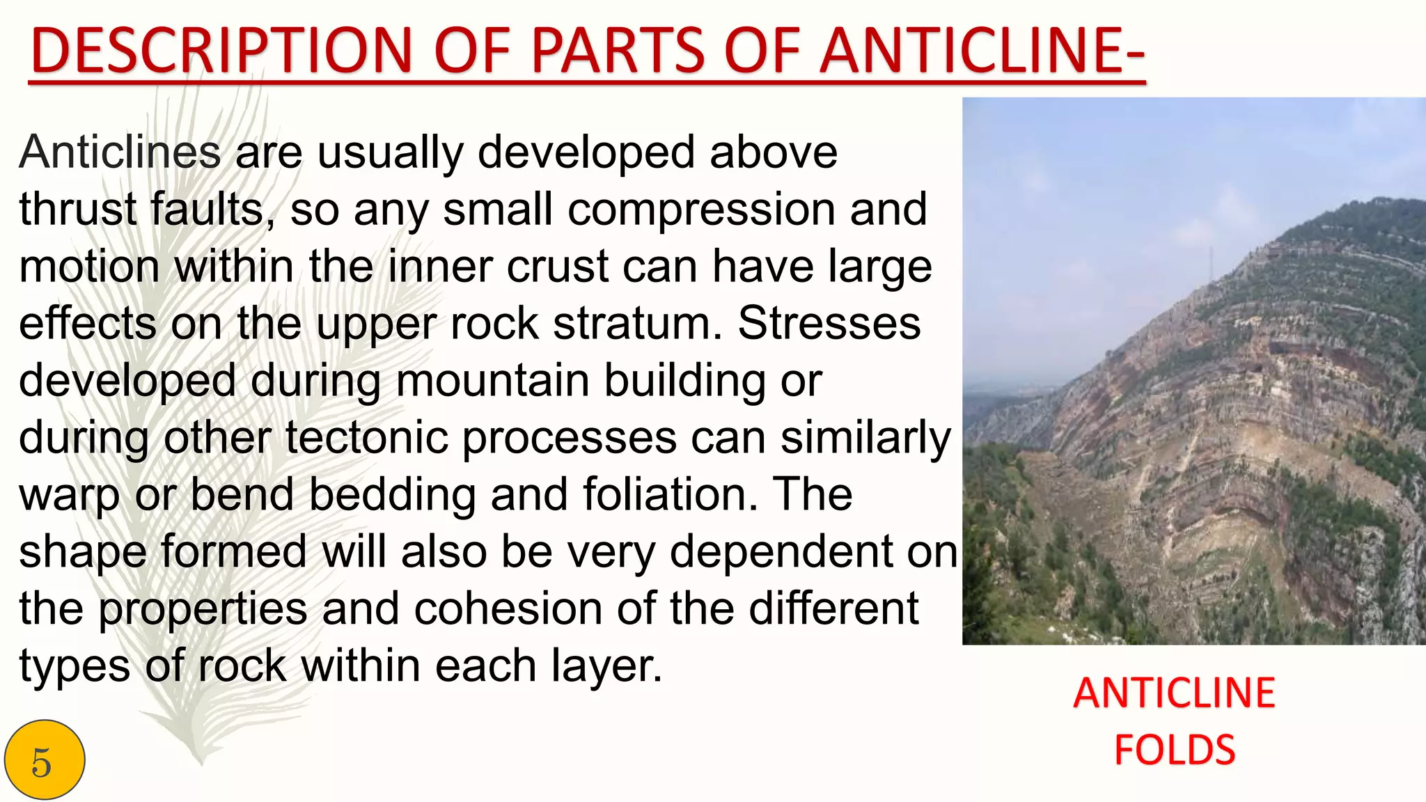 DESCRIPTION OF PARTS OF ANTICLINE-
Anticlines are usually developed above
thrust faults, so any small compression and
motion within the inner crust can have large
effects on the upper rock stratum. Stresses
developed during mountain building or
during other tectonic processes can similarly
warp or bend bedding and foliation. The
shape formed will also be very dependent on
the properties and cohesion of the different
types of rock within each layer.
ANTICLINE
FOLDS5
 