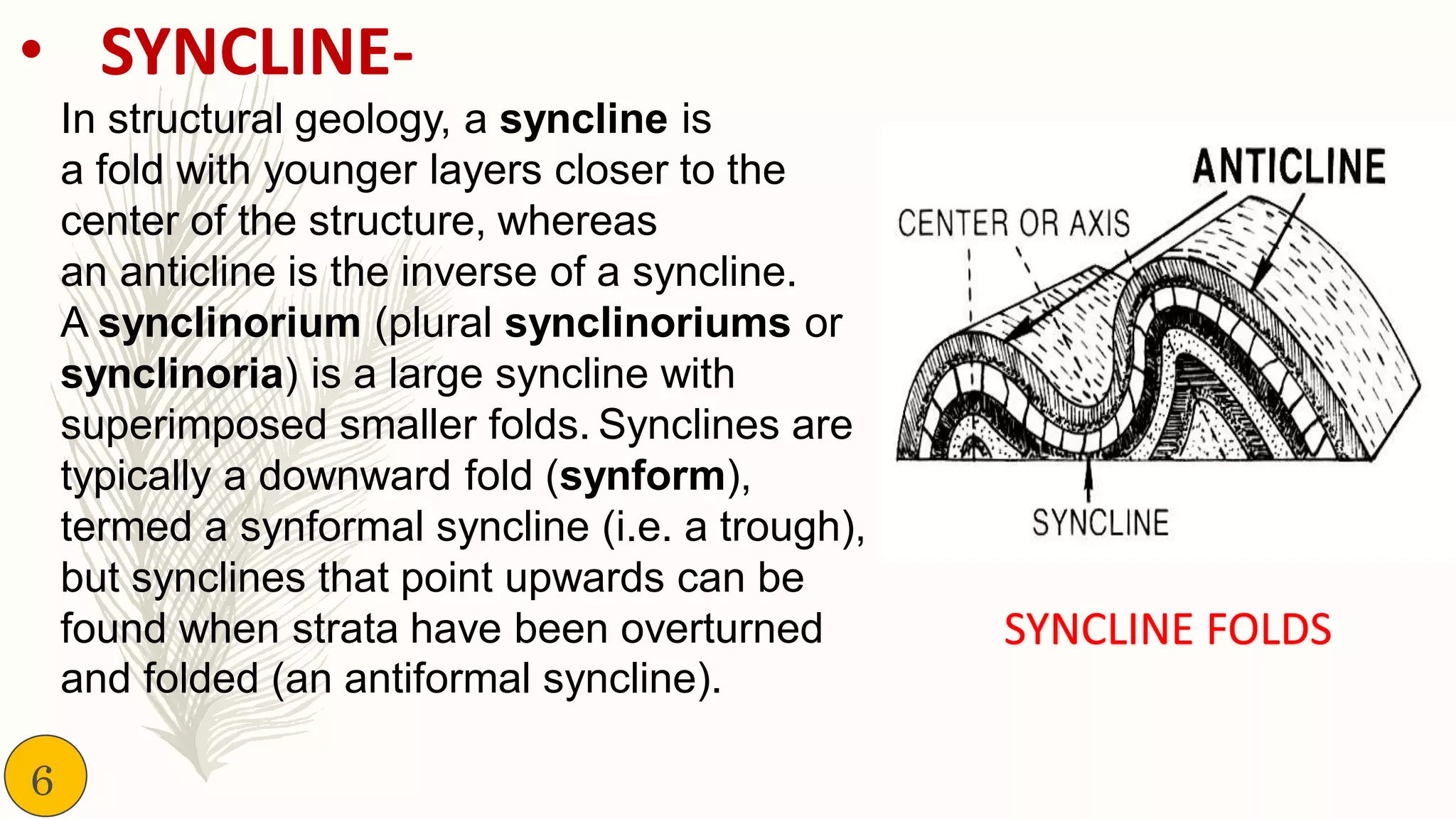 • SYNCLINE-
In structural geology, a syncline is
a fold with younger layers closer to the
center of the structure, whereas
an anticline is the inverse of a syncline.
A synclinorium (plural synclinoriums or
synclinoria) is a large syncline with
superimposed smaller folds. Synclines are
typically a downward fold (synform),
termed a synformal syncline (i.e. a trough),
but synclines that point upwards can be
found when strata have been overturned
and folded (an antiformal syncline).
SYNCLINE FOLDS
6
 