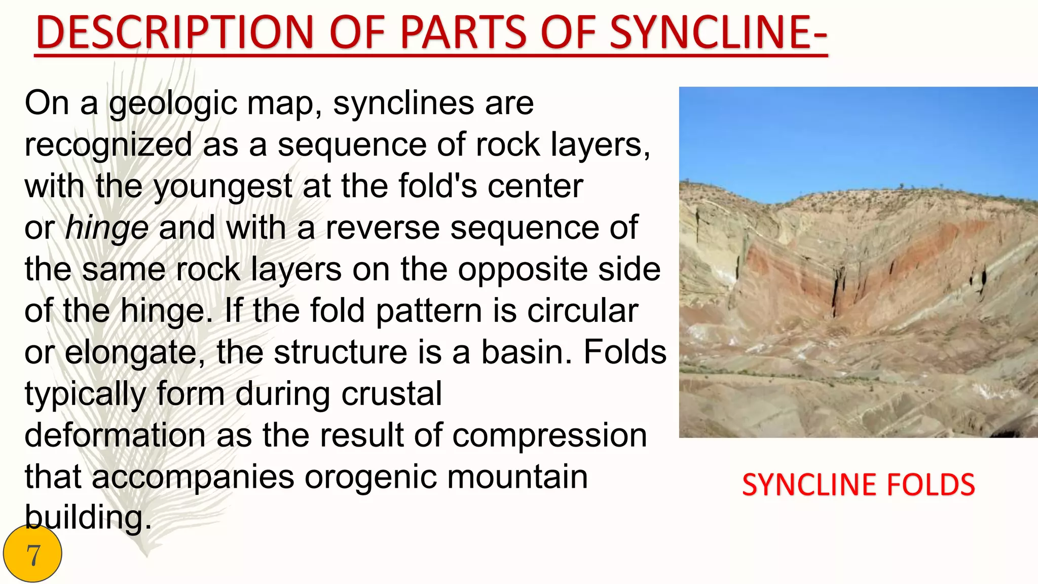 DESCRIPTION OF PARTS OF SYNCLINE-
On a geologic map, synclines are
recognized as a sequence of rock layers,
with the youngest at the fold's center
or hinge and with a reverse sequence of
the same rock layers on the opposite side
of the hinge. If the fold pattern is circular
or elongate, the structure is a basin. Folds
typically form during crustal
deformation as the result of compression
that accompanies orogenic mountain
building.
SYNCLINE FOLDS
7
 
