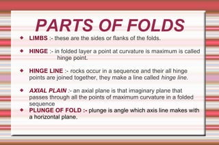 PARTS OF FOLDS LIMBS :- these are the sides or flanks of the folds.
 HINGE :- in folded layer a point at curvature is maximum is called
hinge point.
 HINGE LINE :- rocks occur in a sequence and their all hinge
points are joined together, they make a line called hinge line.
 AXIAL PLAIN :- an axial plane is that imaginary plane that
passes through all the points of maximum curvature in a folded
sequence
 PLUNGE OF FOLD :- plunge is angle which axis line makes with
a horizontal plane.
 
