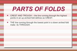 PARTS OF FOLDS
 CREST AND TROUGH :- the line running through the highest
points in an up arched fold defines as CREST.
 THE line running through the lowest point in a down arched fold
make its THROUGH.
 