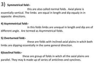 3) Symmetrical fold:-
this are also called normal folds . Axial plane is
essentially vertical. The limbs are equal in length and dip equaly in in
opposite directions.
4) Asymmetrical fold:-
in this folds limbs are unequal in length and dip are of
different angle. Are termed as Asymmetrical folds.
5) Overturned fold:-
these are folds with inclined axial plains in witch both
limbs are dipping essentially in the same general direction.
6)Isoclinal folds:-
these are group of folds in witch all the axial plains are
parallel. They may b made up of series of anticlines and synclines.
 
