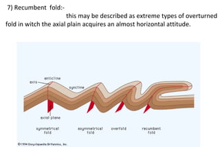 7) Recumbent fold:-
this may be described as extreme types of overturned
fold in witch the axial plain acquires an almost horizontal attitude.
 