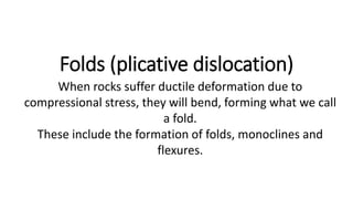 Folds (plicative dislocation)
When rocks suffer ductile deformation due to
compressional stress, they will bend, forming what we call
a fold.
These include the formation of folds, monoclines and
flexures.
 