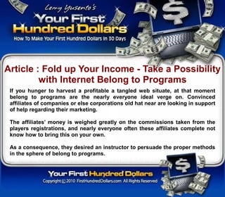 Article : Fold up Your Income - Take a Possibility
         with Internet Belong to Programs
 If you hunger to harvest a profitable a tangled web situate, at that moment
 belong to programs are the nearly everyone ideal verge on. Convinced
 affiliates of companies or else corporations old hat near are looking in support
 of help regarding their marketing.

 The affiliates’ money is weighed greatly on the commissions taken from the
 players registrations, and nearly everyone often these affiliates complete not
 know how to bring this on your own.

 As a consequence, they desired an instructor to persuade the proper methods
 in the sphere of belong to programs.
 