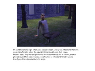 Or could it? For one night when Alicia was seventeen, Sydney was fifteen and the twins were eight, Timothy sat on the ground in the orchard beside their house.Phoenix lead a busy life as Captain Hero of Belladonna Cove and to unwind, she had planted several fruit trees. It was a peaceful place to reflect and Timothy usually transformed here, to not disturb his family.