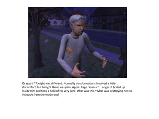 Or was it? Tonight was different. Normally transformations involved a little discomfort, but tonight there was pain. Agony. Rage. So much… anger. It boiled up inside him and took a hold of his very core. What was this? What was destroying him so viciously from the inside out?
