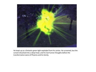 He leapt up as a fantastic green light exploded from his centre. He screamed, but the scream dissolved into a deep howl, and his last human thoughts before the transformation were of Phoenix and his family.