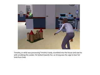 Timothy, or what was possessing Timothy’s body, stumbled into the house and saw his wife scrubbing the cooker. He bolted towards her, so strong was the urge to tear her limb from limb.