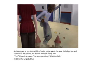 As he crossed to her, their children’s play castle was in the way. He lashed out and kicked it to the ground, his wolfish strength aiding him.“Tim!” Phoenix growled, “the kids are asleep! What the hell-”And then he lunged at her.