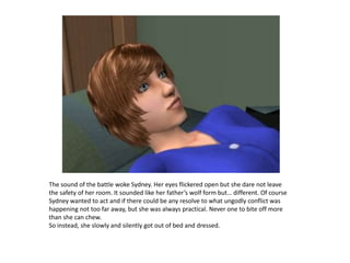 The sound of the battle woke Sydney. Her eyes flickered open but she dare not leave the safety of her room. It sounded like her father’s wolf form but… different. Of course Sydney wanted to act and if there could be any resolve to what ungodly conflict was happening not too far away, but she was always practical. Never one to bite off more than she can chew.So instead, she slowly and silently got out of bed and dressed.