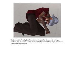 The beast within Timothy beat Phoenix until she lay still on the ground, no longer breathing. Her soul was in a better place, but the beast wasn’t finished yet. Now he had to get rid of the younglings.