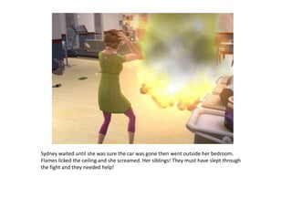 Sydney waited until she was sure the car was gone then went outside her bedroom. Flames licked the ceiling and she screamed. Her siblings! They must have slept through the fight and they needed help!