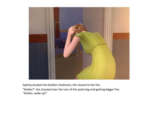 Sydney ducked into Kaidan’s bedroom, the closest to the fire.“Kaidan!” she shouted over the roar of the quite-big-and-getting-bigger fire. “Kaidan, wake up!”
