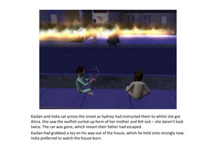 Kaidan and India sat across the street as Sydney had instructed them to whilst she got Alicia. She saw the wolfish curled-up form of her mother and felt sick – she daren’t look twice. The car was gone, which meant their father had escaped.Kaidan had grabbed a toy on his way out of the house, which he held onto strongly now. India preferred to watch the house burn.