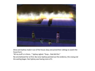 Alicia and Sydney made it out of the house okay and joined their siblings to watch the house burn. “All my stuff is in there…” Sydney sighed. “Guys… Dad did this.” No-one believed her at first. But once Sydney pointed out the evidence, the crying and the wailing began. But Sydney was having none of it.