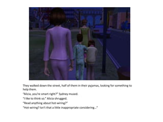 They walked down the street, half of them in their pyjamas, looking for something to help them.“Alicia, you’re smart right?” Sydney mused.“I like to think so.” Alicia shrugged.“Read anything about hot-wiring?”“Hot-wiring? Isn’t that a little inappropriate considering…”