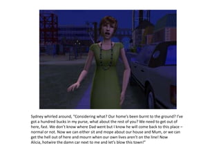 Sydney whirled around, “Considering what? Our home’s been burnt to the ground? I’ve got a hundred bucks in my purse, what about the rest of you? We need to get out of here, fast. We don’t know where Dad went but I know he will come back to this place – normal or not. Now we can either sit and mope about our house and Mum, or we can get the hell out of here and mourn when our own lives aren’t on the line! Now Alicia, hotwire the damn car next to me and let’s blow this town!”