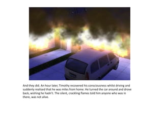 And they did. An hour later, Timothy recovered his consciousness whilst driving and suddenly realised that he was miles from home. He turned the car around and drove back, wishing he hadn’t. The silent, crackling flames told him anyone who was in there, was not alive. 