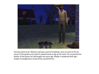 He knew what to do. Without uttering a word of shedding a tear, he went to the far corner of the garden and used his clawed hands to dig up the earth. He uncovered five bottles of the poison he had bought two years ago. Maybe it weakened with age – maybe it strengthened. Surely all five would kill him.