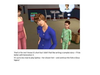 That’s it for me! I know it’s short but I didn’t feel like writing a complex story – I’ll do better with Generation 3.It’s up to Jess now to play Sydney – her chosen heir – and continue the Folie á Deux legacy!